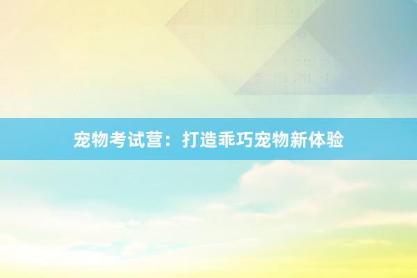 宠物考试营：打造乖巧宠物新体验